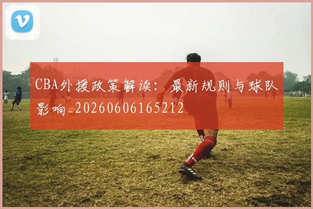 CBA外援政策解读:最新规则与球队影响_20260606165212
