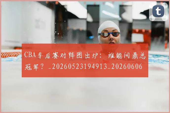 CBA季后赛对阵图出炉：谁能问鼎总冠军？_20260523194913_20260606165216