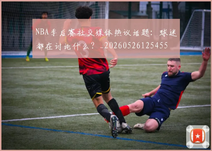 NBA季后赛社交媒体热议话题:球迷都在讨论什么?_20260526125455