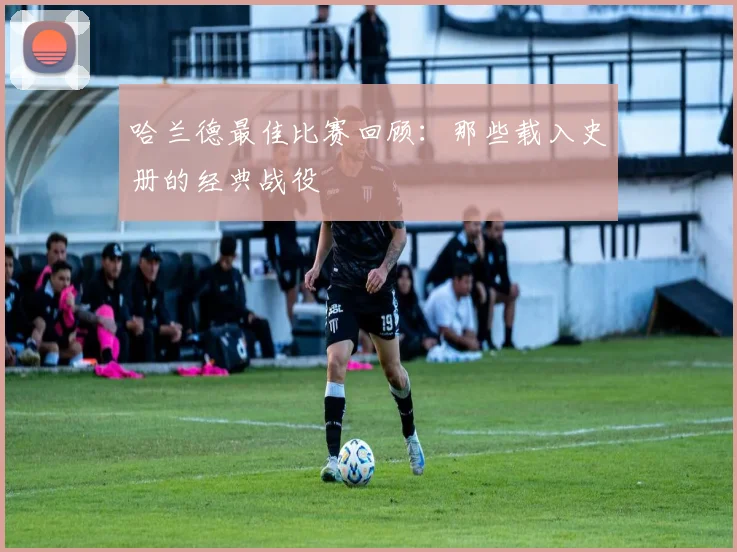哈兰德最佳比赛回顾：那些载入史册的经典战役