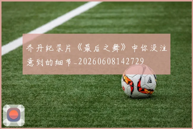 乔丹纪录片《最后之舞》中你没注意到的细节_20260608142729