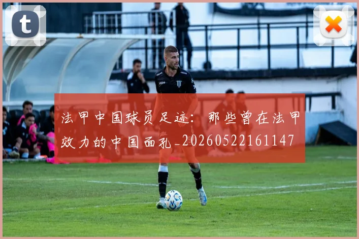 法甲中国球员足迹：那些曾在法甲效力的中国面孔_20260522161147
